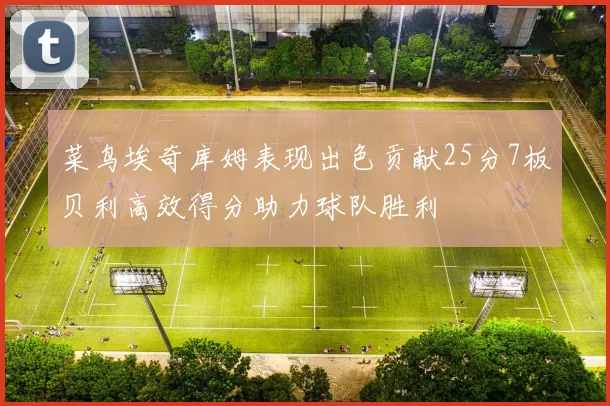 菜鸟埃奇库姆表现出色贡献25分7板贝利高效得分助力球队胜利