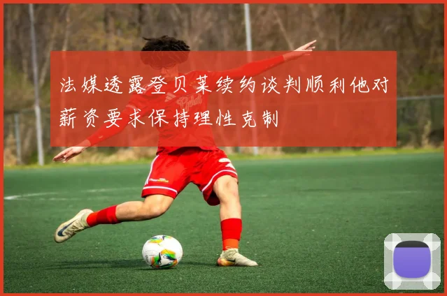 法媒透露登贝莱续约谈判顺利他对薪资要求保持理性克制