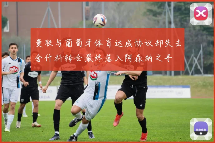 曼联与葡萄牙体育达成协议却失去舍什科转会最终落入阿森纳之手