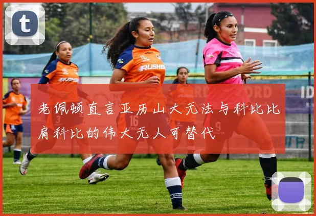 老佩顿直言亚历山大无法与科比比肩科比的伟大无人可替代
