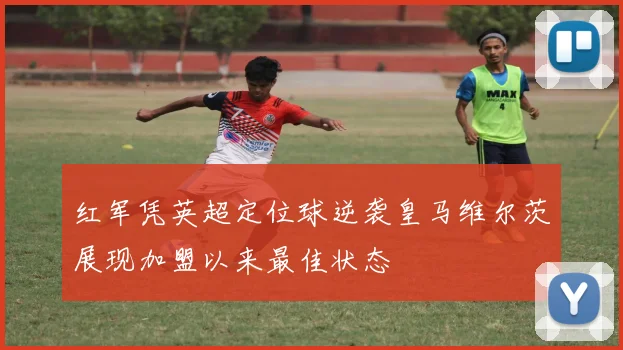 红军凭英超定位球逆袭皇马维尔茨展现加盟以来最佳状态