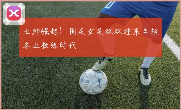 土帅崛起！国足女足双双迎来年轻本土教练时代