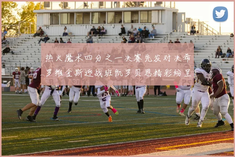 热火魔术四分之一决赛先发对决希罗维金斯迎战班凯罗贝恩精彩纷呈