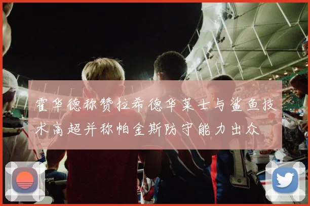 霍华德称赞拉希德华莱士与鲨鱼技术高超并称帕金斯防守能力出众
