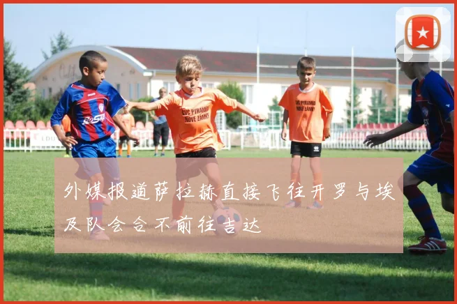 外媒报道萨拉赫直接飞往开罗与埃及队会合不前往吉达