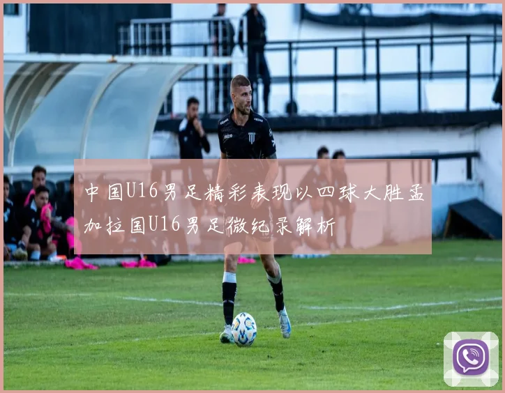 中国U16男足精彩表现以四球大胜孟加拉国U16男足微纪录解析
