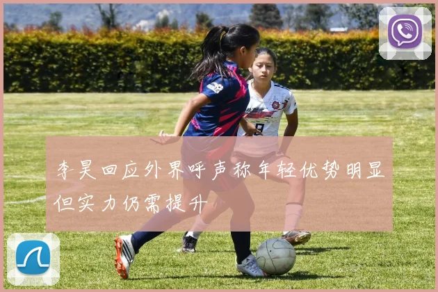 李昊回应外界呼声称年轻优势明显但实力仍需提升