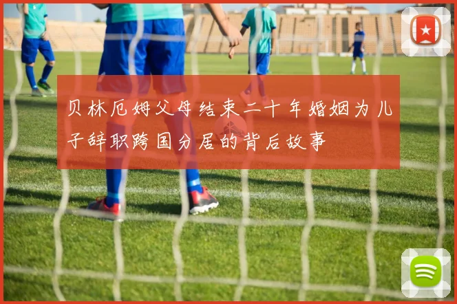 贝林厄姆父母结束二十年婚姻为儿子辞职跨国分居的背后故事