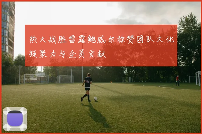 热火战胜雷霆鲍威尔称赞团队文化凝聚力与全员贡献