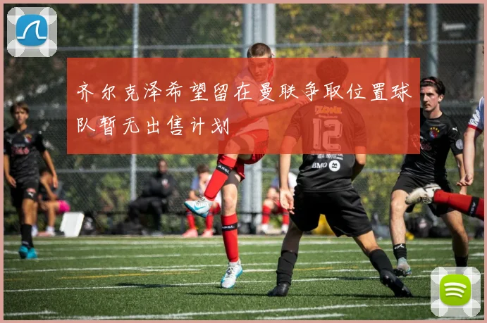 齐尔克泽希望留在曼联争取位置球队暂无出售计划