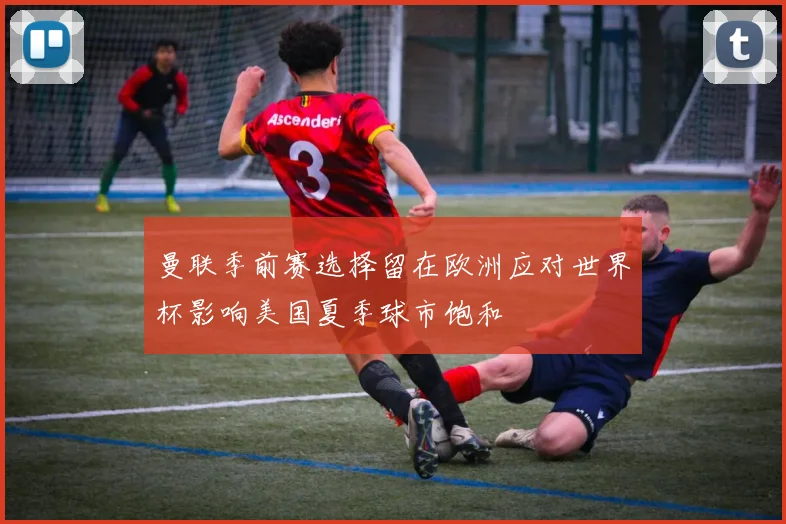 曼联季前赛选择留在欧洲应对世界杯影响美国夏季球市饱和