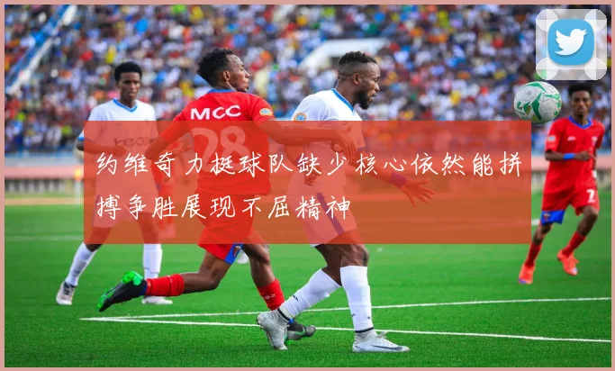 约维奇力挺球队缺少核心依然能拼搏争胜展现不屈精神