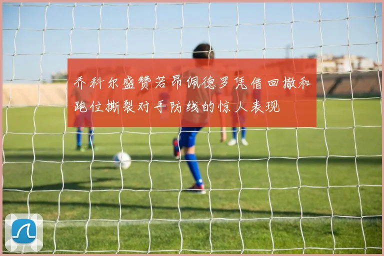 乔科尔盛赞若昂佩德罗凭借回撤和跑位撕裂对手防线的惊人表现