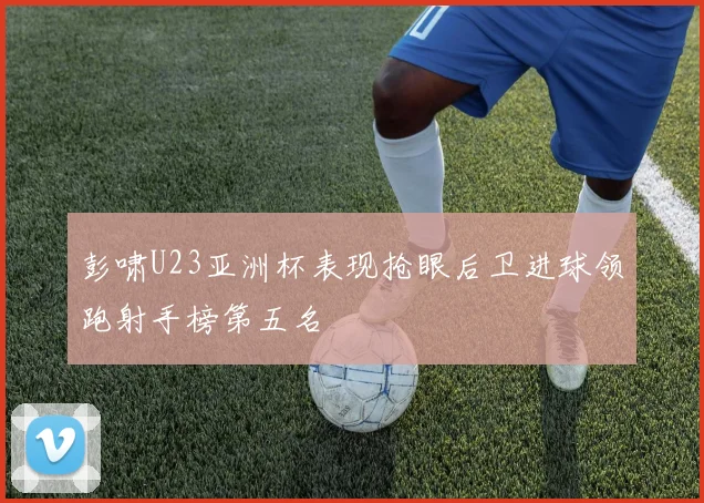 彭啸U23亚洲杯表现抢眼后卫进球领跑射手榜第五名