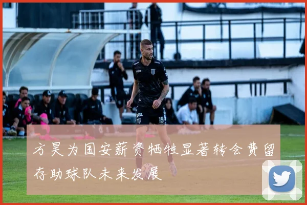 方昊为国安薪资牺牲显著转会费留存助球队未来发展