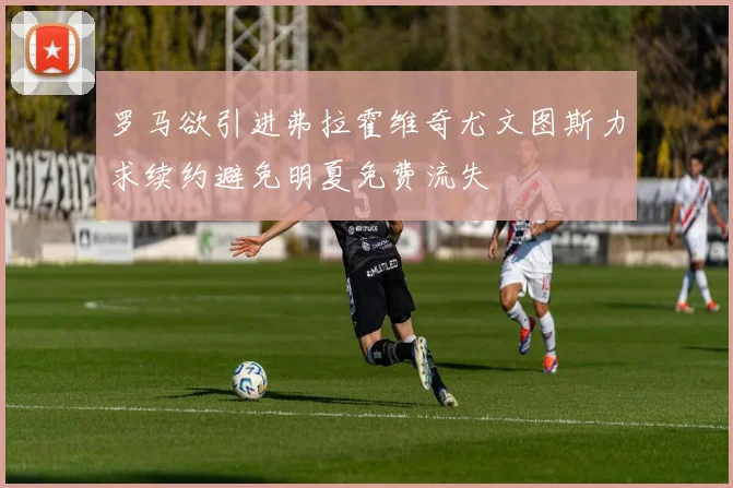 罗马欲引进弗拉霍维奇尤文图斯力求续约避免明夏免费流失