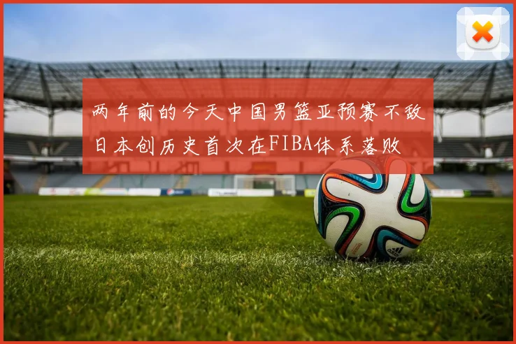 两年前的今天中国男篮亚预赛不敌日本创历史首次在FIBA体系落败