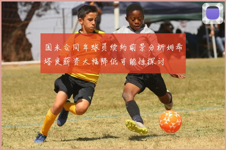 国米合同年球员续约前景分析姆希塔良薪资大幅降低可能性探讨