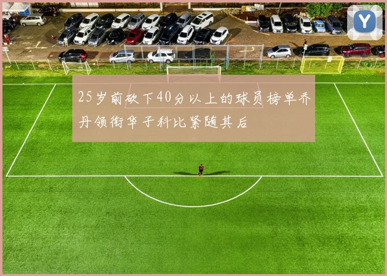 25岁前砍下40分以上的球员榜单乔丹领衔华子科比紧随其后