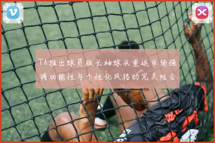 TA推出球员版长袖球衣重返市场强调功能性与个性化风格的完美结合