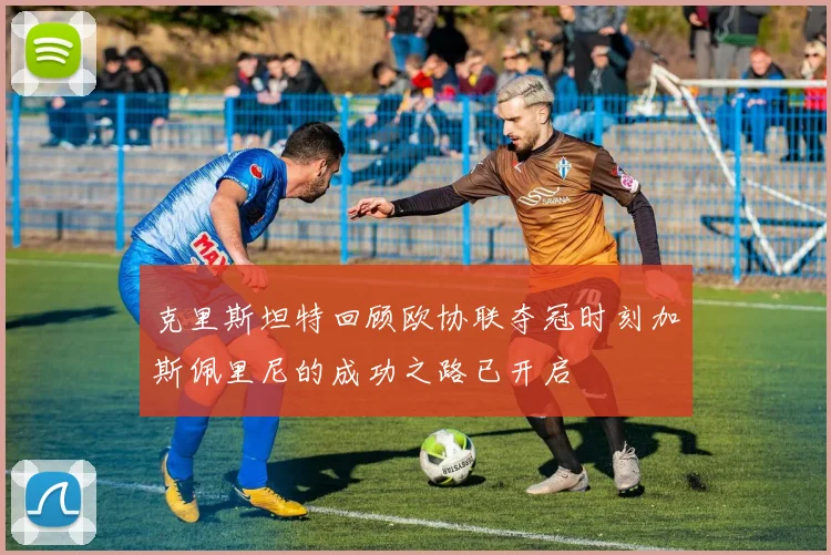 克里斯坦特回顾欧协联夺冠时刻加斯佩里尼的成功之路已开启