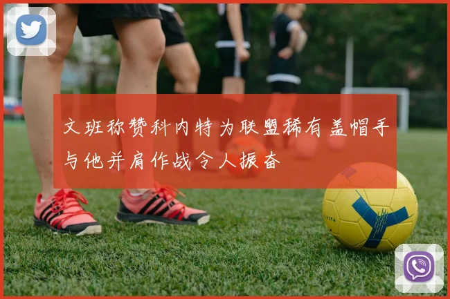 文班称赞科内特为联盟稀有盖帽手与他并肩作战令人振奋