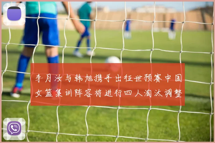 李月汝与韩旭携手出征世预赛中国女篮集训阵容将进行四人淘汰调整